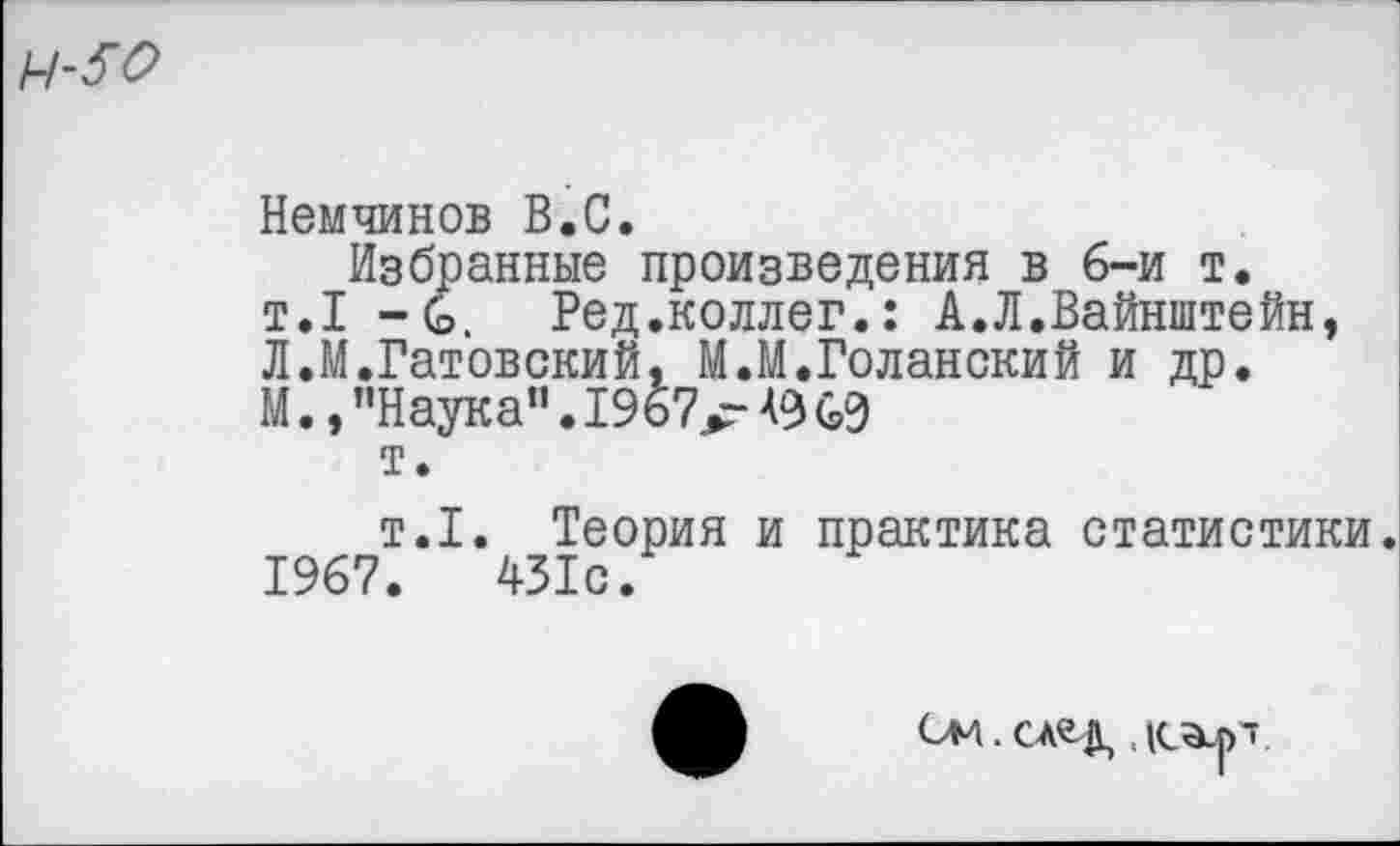 ﻿Немчинов В.С.
Избранные произведения в 6-и т. т.1 - С. Ред.коллег.: А.Л.Вайнштейн, Л.М.Гатовский, М.М.Голанский и др. М.,"Наука".1967^ АЗ 69 т.
т.1. Теория и практика статистики. 1967.	431с.
СМ . СА^Д, ,